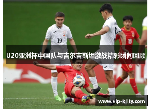 U20亚洲杯中国队与吉尔吉斯坦激战精彩瞬间回顾